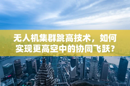 无人机集群跳高技术，如何实现更高空中的协同飞跃？