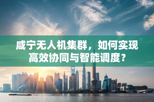 咸宁无人机集群，如何实现高效协同与智能调度？