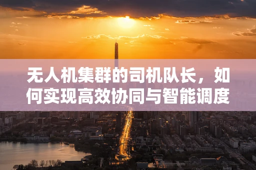 无人机集群的司机队长，如何实现高效协同与智能调度？
