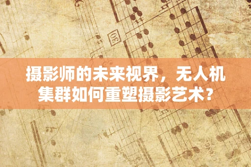 摄影师的未来视界，无人机集群如何重塑摄影艺术？