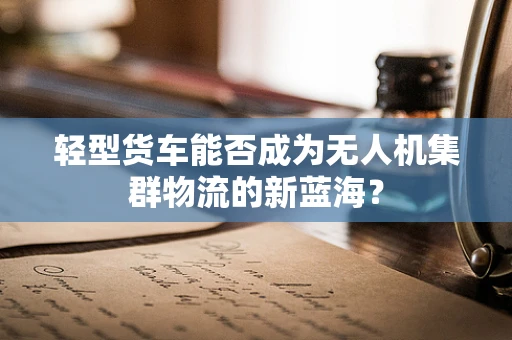 轻型货车能否成为无人机集群物流的新蓝海？