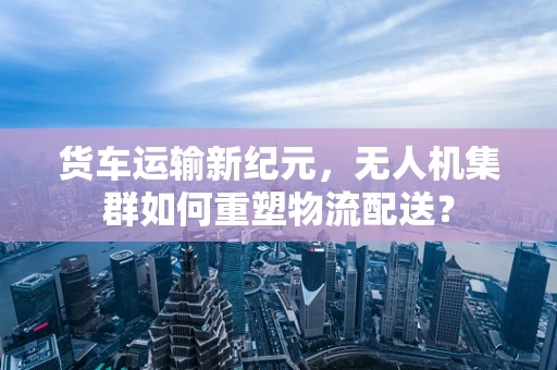 货车运输新纪元，无人机集群如何重塑物流配送？