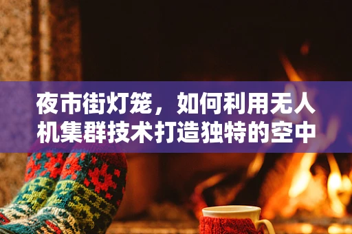 夜市街灯笼，如何利用无人机集群技术打造独特的空中照明景观？