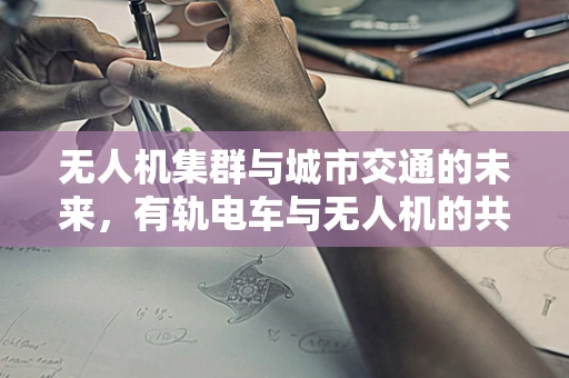 无人机集群与城市交通的未来，有轨电车与无人机的共舞