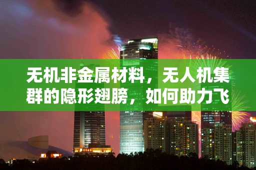 无机非金属材料，无人机集群的隐形翅膀，如何助力飞行性能飞跃？