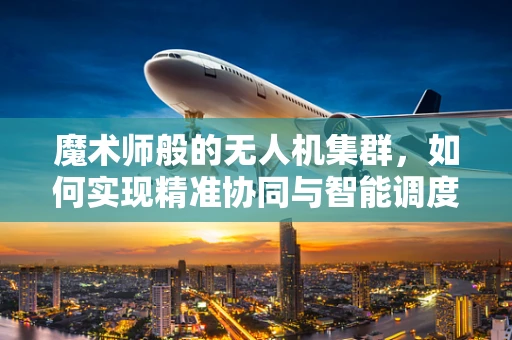 魔术师般的无人机集群，如何实现精准协同与智能调度？