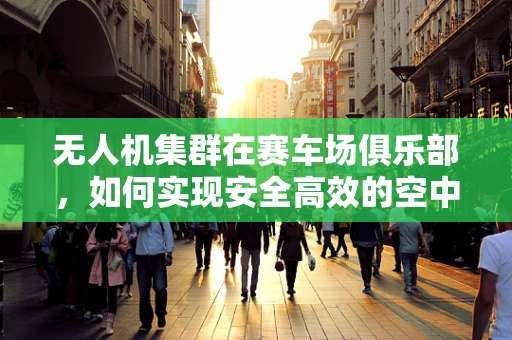 无人机集群在赛车场俱乐部，如何实现安全高效的空中交通管理？