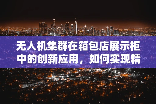 无人机集群在箱包店展示柜中的创新应用，如何实现精准投放与智能展示？