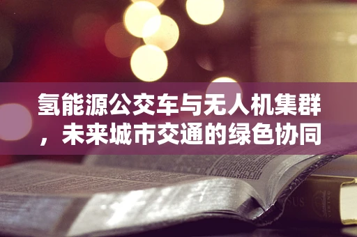 氢能源公交车与无人机集群，未来城市交通的绿色协同路径？