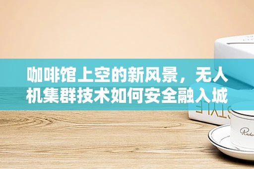 咖啡馆上空的新风景，无人机集群技术如何安全融入城市休闲空间？