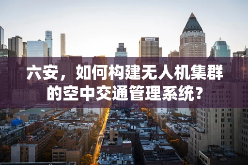六安，如何构建无人机集群的空中交通管理系统？