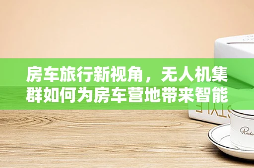 房车旅行新视角，无人机集群如何为房车营地带来智能管理新体验？