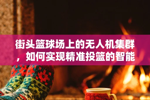 街头篮球场上的无人机集群，如何实现精准投篮的智能协同？