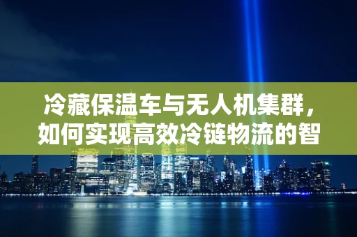 冷藏保温车与无人机集群，如何实现高效冷链物流的智能协同？