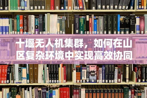 十堰无人机集群，如何在山区复杂环境中实现高效协同？
