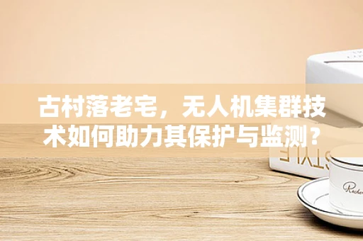 古村落老宅，无人机集群技术如何助力其保护与监测？