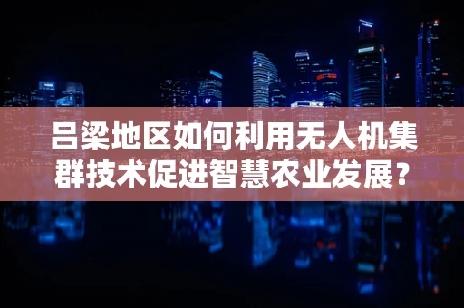 吕梁地区如何利用无人机集群技术促进智慧农业发展？