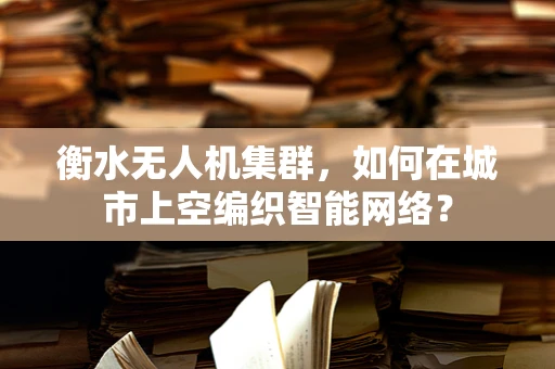衡水无人机集群，如何在城市上空编织智能网络？