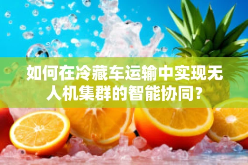如何在冷藏车运输中实现无人机集群的智能协同？