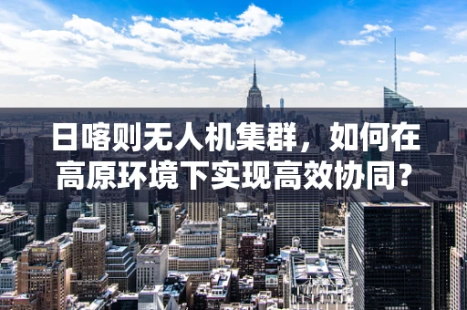 日喀则无人机集群，如何在高原环境下实现高效协同？