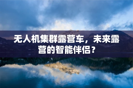 无人机集群露营车，未来露营的智能伴侣？