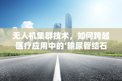 无人机集群技术，如何跨越医疗应用中的‘输尿管结石’挑战？