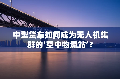中型货车如何成为无人机集群的‘空中物流站’？