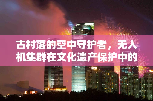 古村落的空中守护者，无人机集群在文化遗产保护中的应用挑战