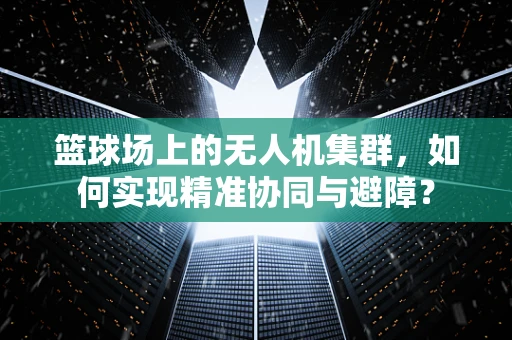 篮球场上的无人机集群，如何实现精准协同与避障？