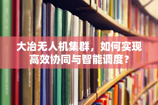 大冶无人机集群，如何实现高效协同与智能调度？
