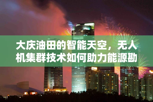 大庆油田的智能天空，无人机集群技术如何助力能源勘探新纪元？