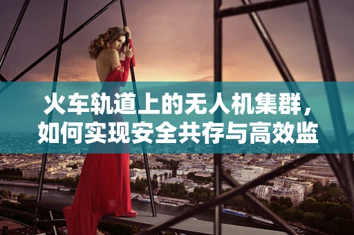 火车轨道上的无人机集群，如何实现安全共存与高效监控？