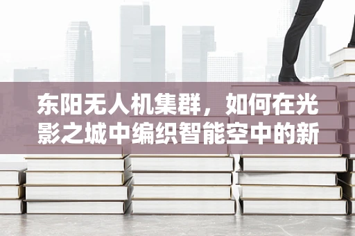 东阳无人机集群，如何在光影之城中编织智能空中的新篇章？