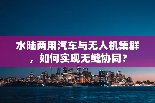 水陆两用汽车与无人机集群，如何实现无缝协同？