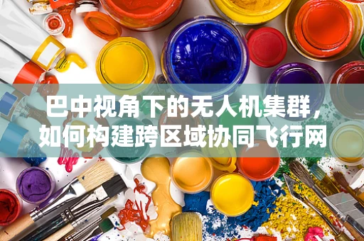 巴中视角下的无人机集群，如何构建跨区域协同飞行网络？