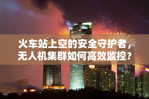 火车站上空的安全守护者，无人机集群如何高效监控？