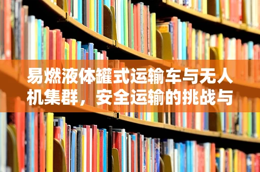 易燃液体罐式运输车与无人机集群，安全运输的挑战与对策