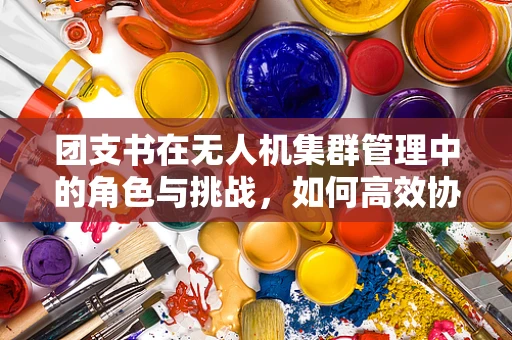团支书在无人机集群管理中的角色与挑战，如何高效协调‘空中编队’？