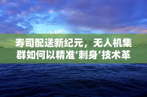 寿司配送新纪元，无人机集群如何以精准‘刺身’技术革新物流？