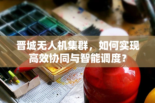 晋城无人机集群，如何实现高效协同与智能调度？