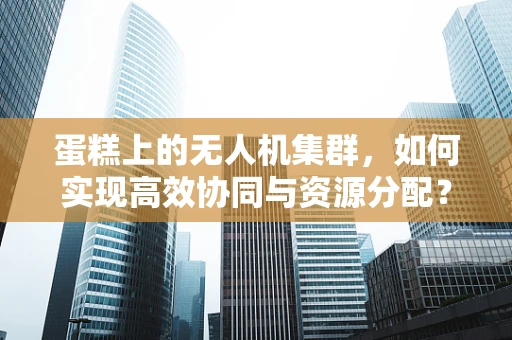 蛋糕上的无人机集群，如何实现高效协同与资源分配？