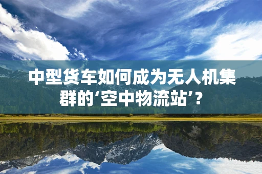中型货车如何成为无人机集群的‘空中物流站’？