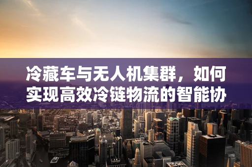 冷藏车与无人机集群，如何实现高效冷链物流的智能协同？