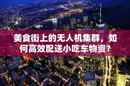 美食街上的无人机集群，如何高效配送小吃车物资？