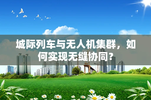 城际列车与无人机集群，如何实现无缝协同？