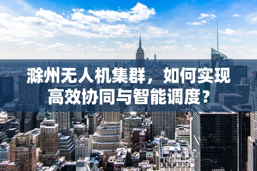 滁州无人机集群，如何实现高效协同与智能调度？