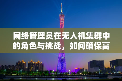 网络管理员在无人机集群中的角色与挑战，如何确保高效通信与安全？