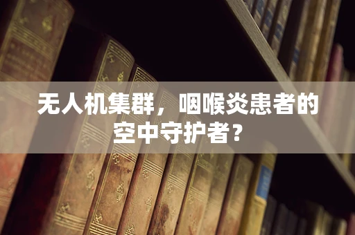 无人机集群，咽喉炎患者的空中守护者？