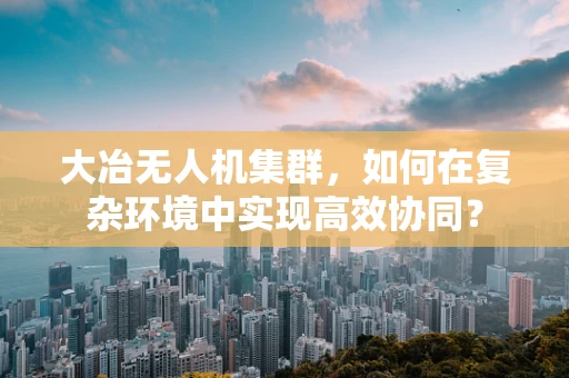 大冶无人机集群，如何在复杂环境中实现高效协同？