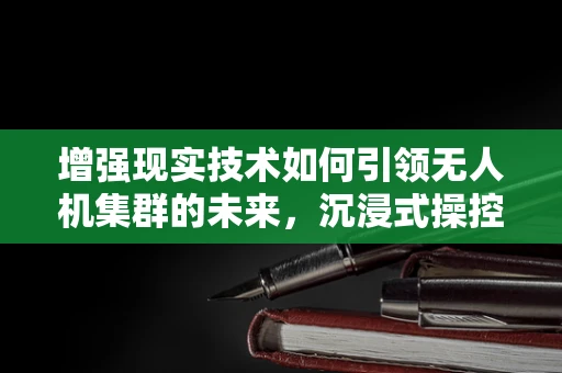 增强现实技术如何引领无人机集群的未来，沉浸式操控与协同作战的新纪元？